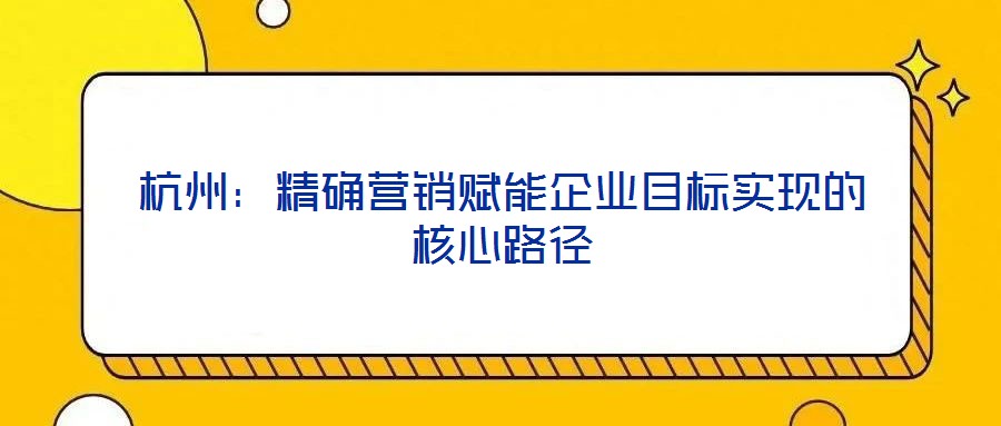 杭州：精確營銷賦能企業(yè)目標(biāo)實(shí)現(xiàn)的核心路徑