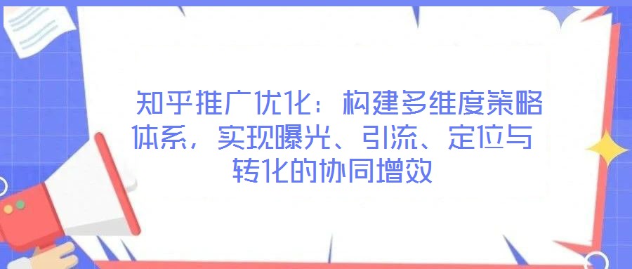  知乎推廣優(yōu)化：構(gòu)建多維度策略體系，實(shí)現(xiàn)曝光、引流、定位與轉(zhuǎn)化的協(xié)同增效