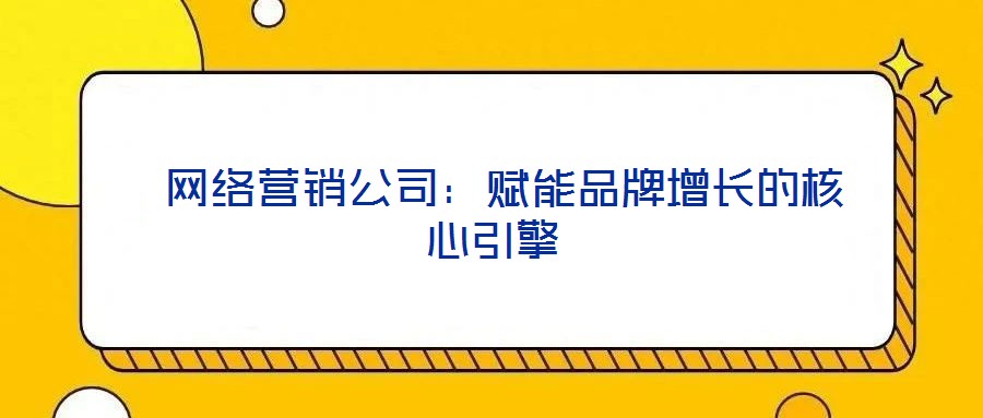  網(wǎng)絡(luò)營銷公司：賦能品牌增長的核心引擎