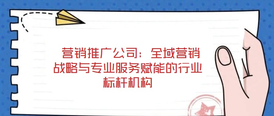  營(yíng)銷(xiāo)推廣公司：全域營(yíng)銷(xiāo)戰(zhàn)略與專(zhuān)業(yè)服務(wù)賦能的行業(yè)標(biāo)桿機(jī)構(gòu)