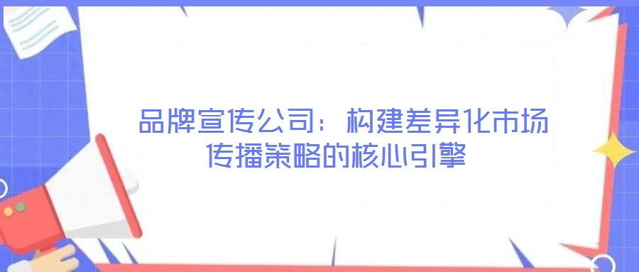  品牌宣傳公司：構(gòu)建差異化市場傳播策略的核心引擎