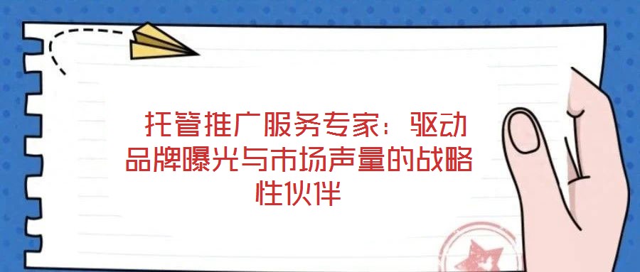  托管推廣服務(wù)專家：驅(qū)動品牌曝光與市場聲量的戰(zhàn)略性伙伴