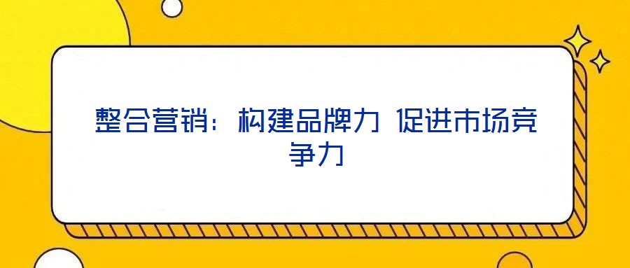 整合營銷：構(gòu)建品牌力 促進(jìn)市場競爭力