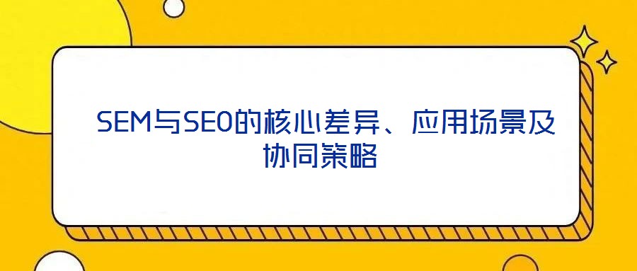  SEM與SEO的核心差異、應用場景及協同策略