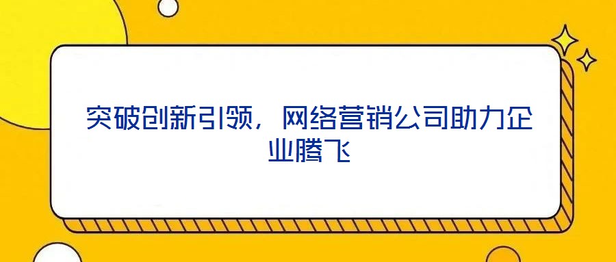 突破創(chuàng)新引領(lǐng)，網(wǎng)絡(luò)營銷公司助力企業(yè)騰飛