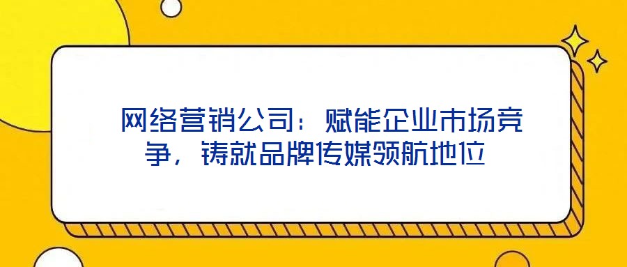  網(wǎng)絡(luò)營銷公司：賦能企業(yè)市場競爭，鑄就品牌傳媒領(lǐng)航地位
