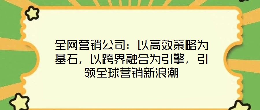 全網(wǎng)營銷公司：以高效策略為基石，以跨界融合為引擎，引領(lǐng)全球營銷新浪潮