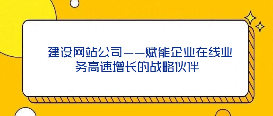  建設網站公司——賦能企業(yè)在線業(yè)務高速增長的戰(zhàn)略伙伴
