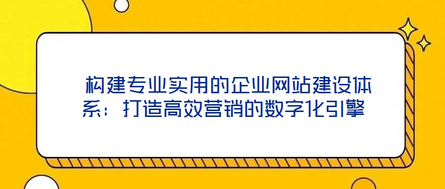  構(gòu)建專業(yè)實用的企業(yè)網(wǎng)站建設(shè)體系：打造高效營銷的數(shù)字化引擎
